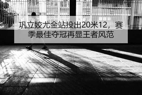 巩立姣尤金站投出20米12，赛季最佳夺冠再显王者风范