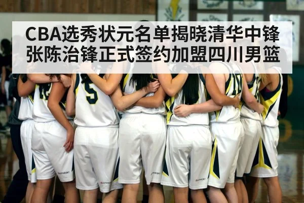 CBA选秀状元名单揭晓清华中锋张陈治锋正式签约加盟四川男篮