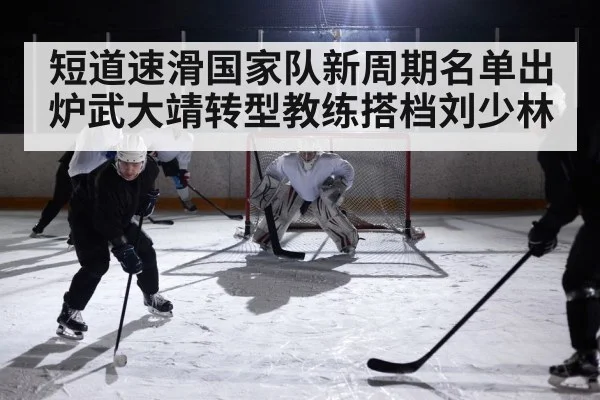 短道速滑国家队新周期名单出炉武大靖转型教练搭档刘少林
